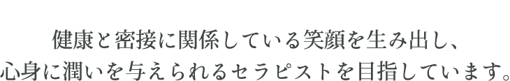 健康と密接に関係している笑顔を生み出し、心身に潤いを与えられるセラピストを目指しています。