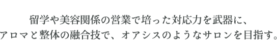 留学や美容関係の営業で培った対応力を武器に、アロマと整体の融合技で、オアシスのようなサロンを目指す。